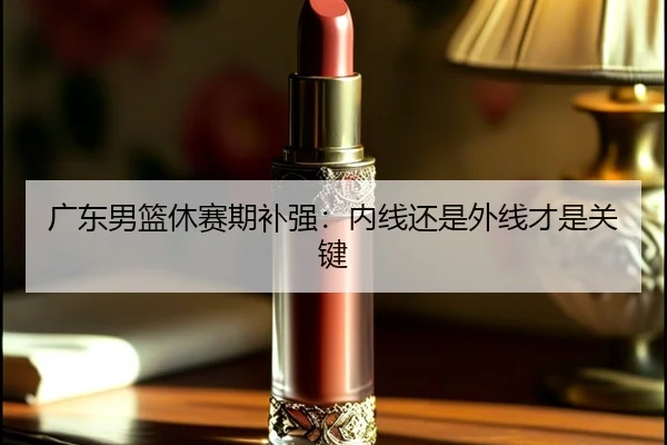 广东男篮休赛期补强：内线还是外线才是关键
