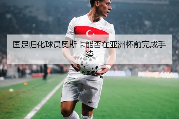国足归化球员奥斯卡能否在亚洲杯前完成手续